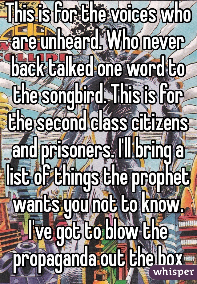 This is for the voices who are unheard. Who never back talked one word to the songbird. This is for the second class citizens and prisoners. I'll bring a list of things the prophet wants you not to know. I've got to blow the propaganda out the box and so. Open up the rift and put this disc into your voxophone. I'll take your brain to places it dosent often go. 