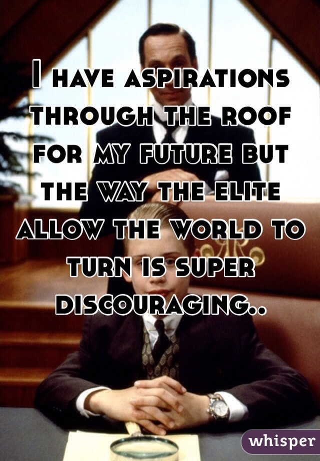 I have aspirations through the roof for my future but the way the elite allow the world to turn is super discouraging..