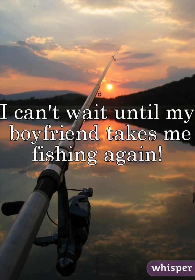 I can't wait until my boyfriend takes me fishing again! 