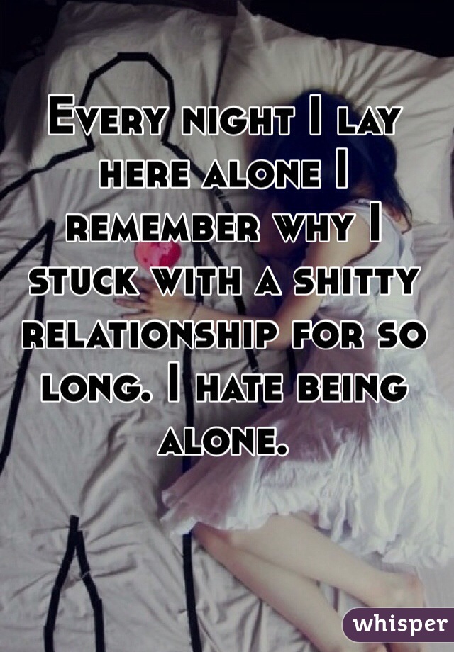 Every night I lay here alone I remember why I stuck with a shitty relationship for so long. I hate being alone. 