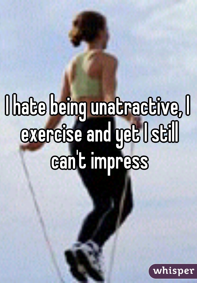 I hate being unatractive, I exercise and yet I still can't impress