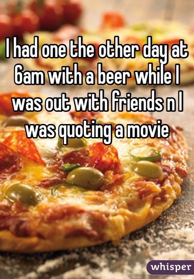 I had one the other day at 6am with a beer while I was out with friends n I was quoting a movie 