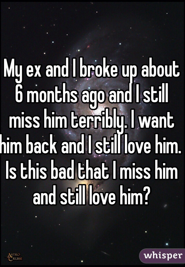 My ex and I broke up about 6 months ago and I still miss him terribly. I want him back and I still love him. Is this bad that I miss him and still love him? 