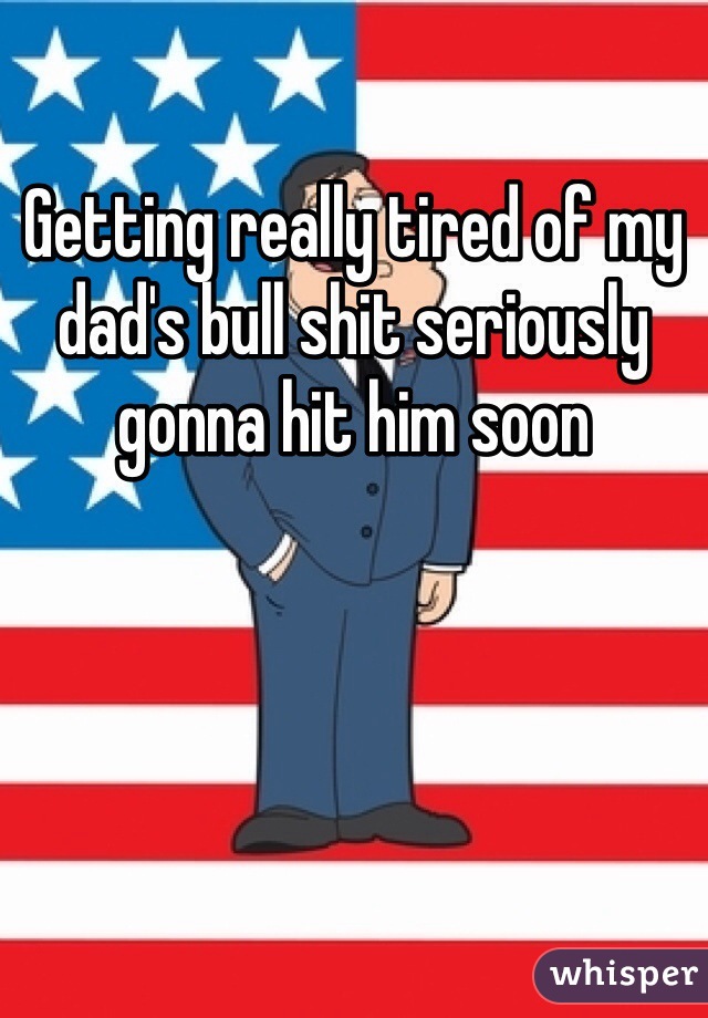 Getting really tired of my dad's bull shit seriously gonna hit him soon