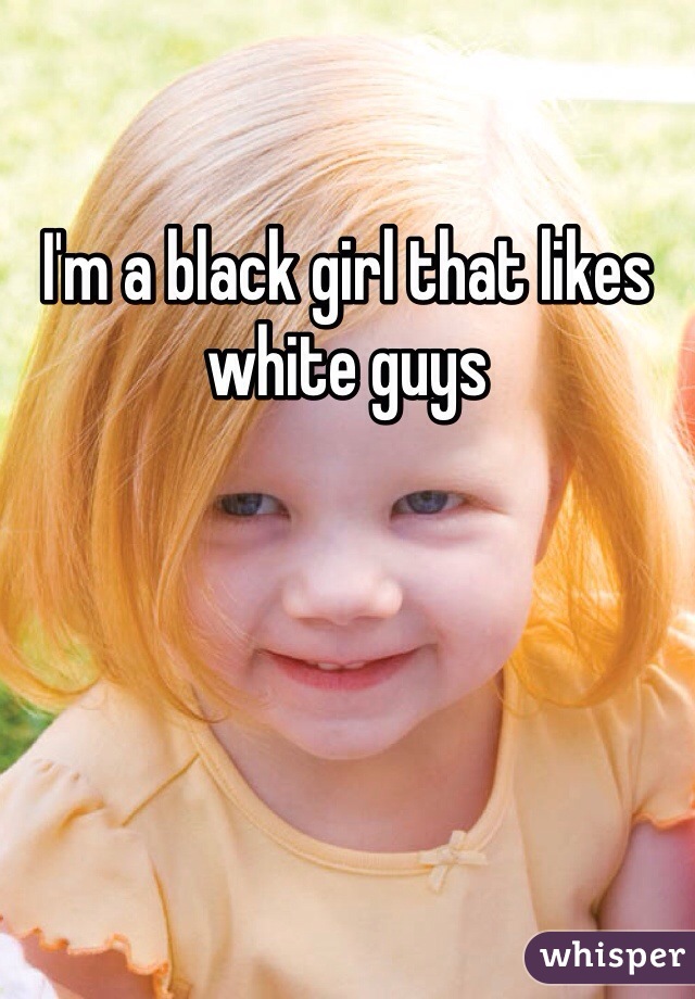 I'm a black girl that likes white guys 