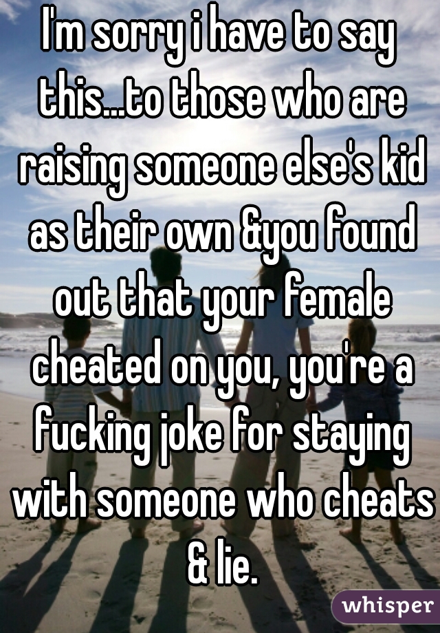 I'm sorry i have to say this...to those who are raising someone else's kid as their own &you found out that your female cheated on you, you're a fucking joke for staying with someone who cheats & lie.