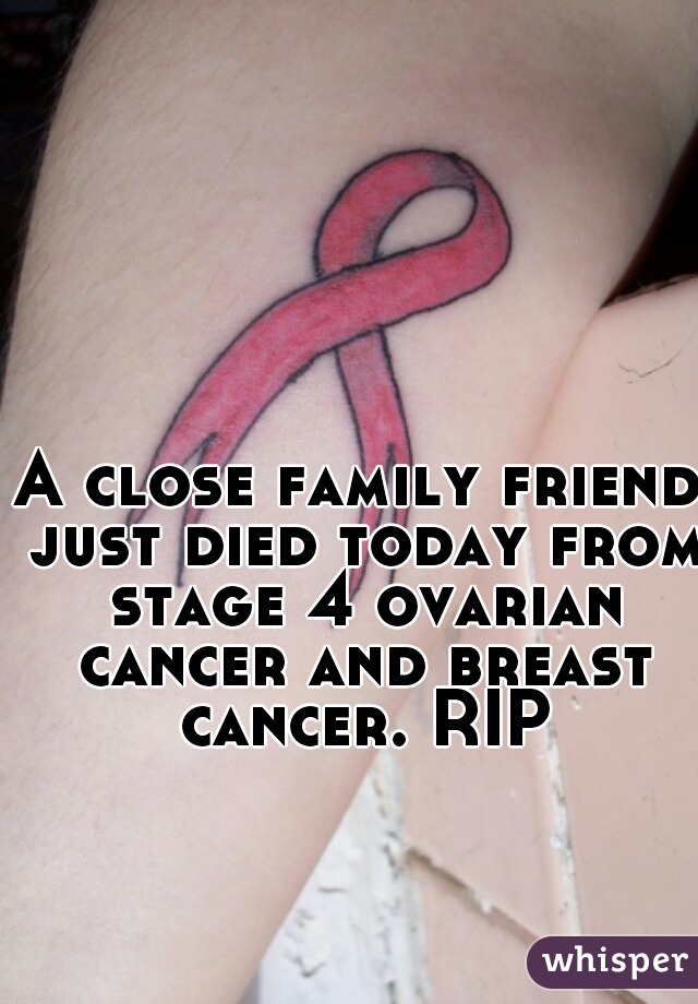 A close family friend just died today from stage 4 ovarian cancer and breast cancer. RIP