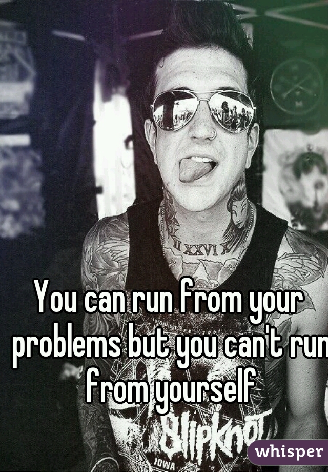 You can run from your problems but you can't run from yourself