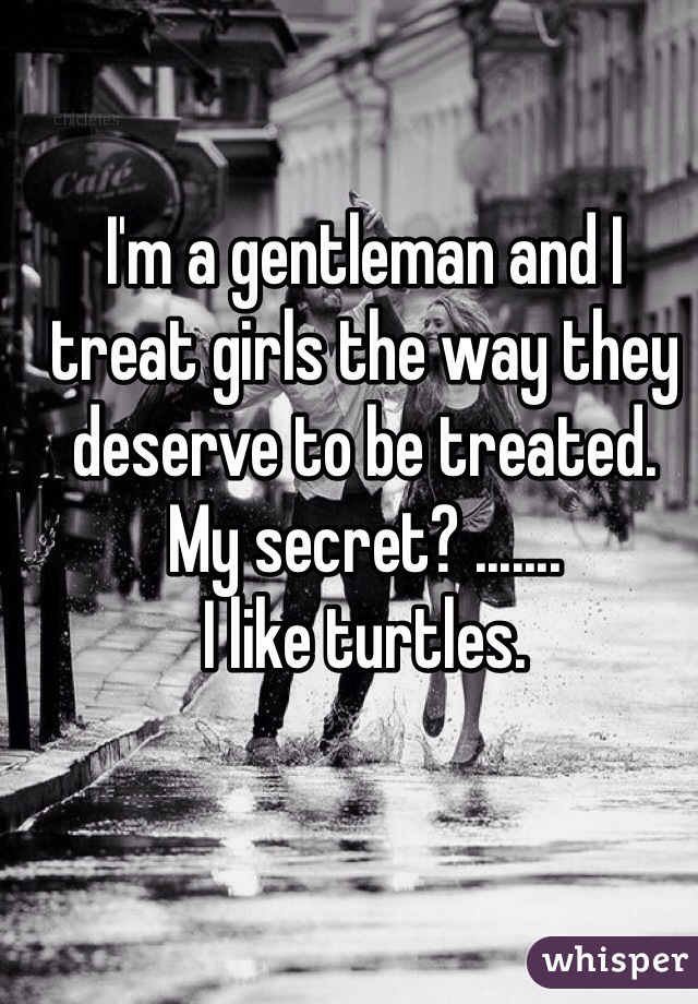 I'm a gentleman and I treat girls the way they deserve to be treated. 
My secret? .......
I like turtles. 