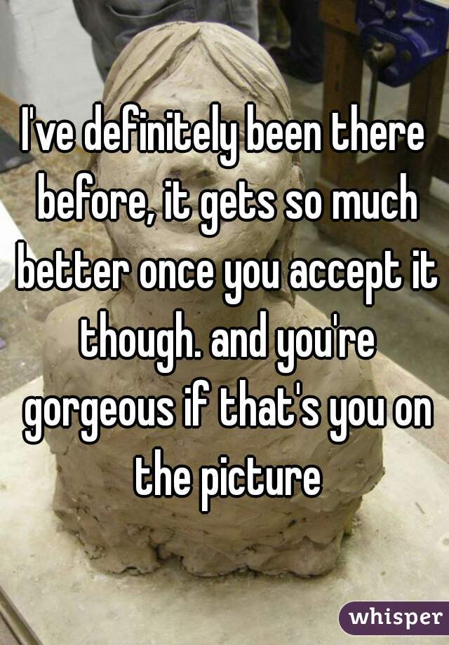 I've definitely been there before, it gets so much better once you accept it though. and you're gorgeous if that's you on the picture