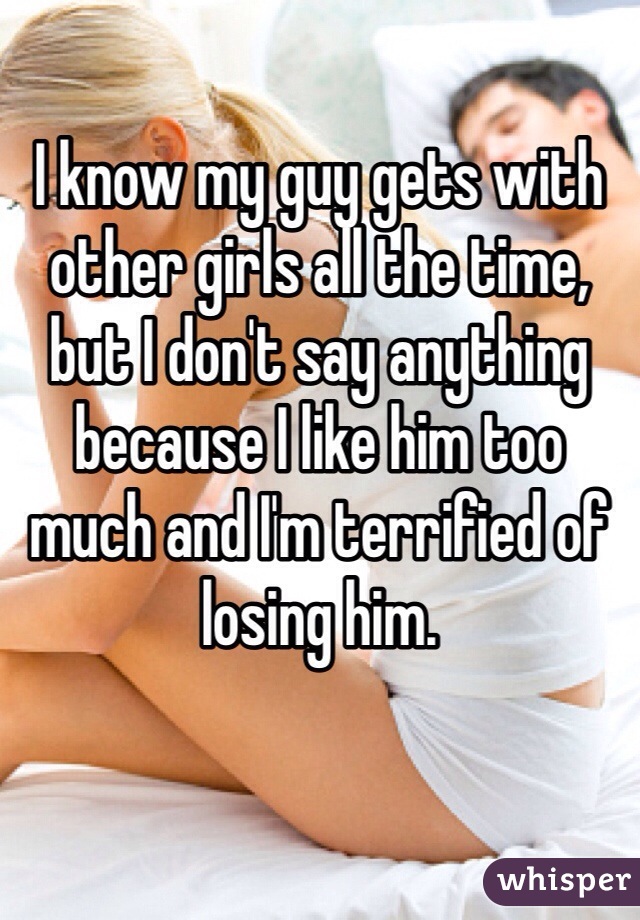 I know my guy gets with other girls all the time, but I don't say anything because I like him too much and I'm terrified of losing him.