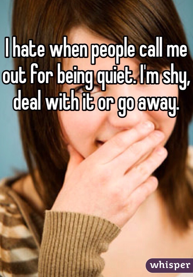I hate when people call me out for being quiet. I'm shy, deal with it or go away.