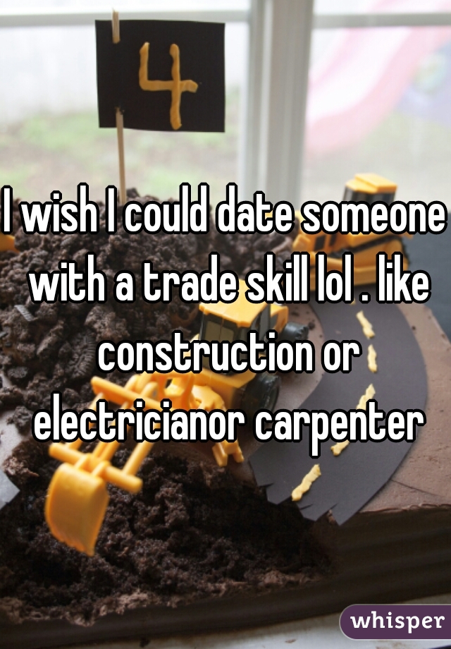 I wish I could date someone with a trade skill lol . like construction or electricianor carpenter