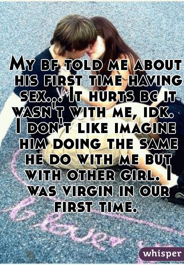 My bf told me about his first time having sex... It hurts bc it wasn't with me, idk.  
I don't like imagine him doing the same he do with me but with other girl. I was virgin in our first time.  