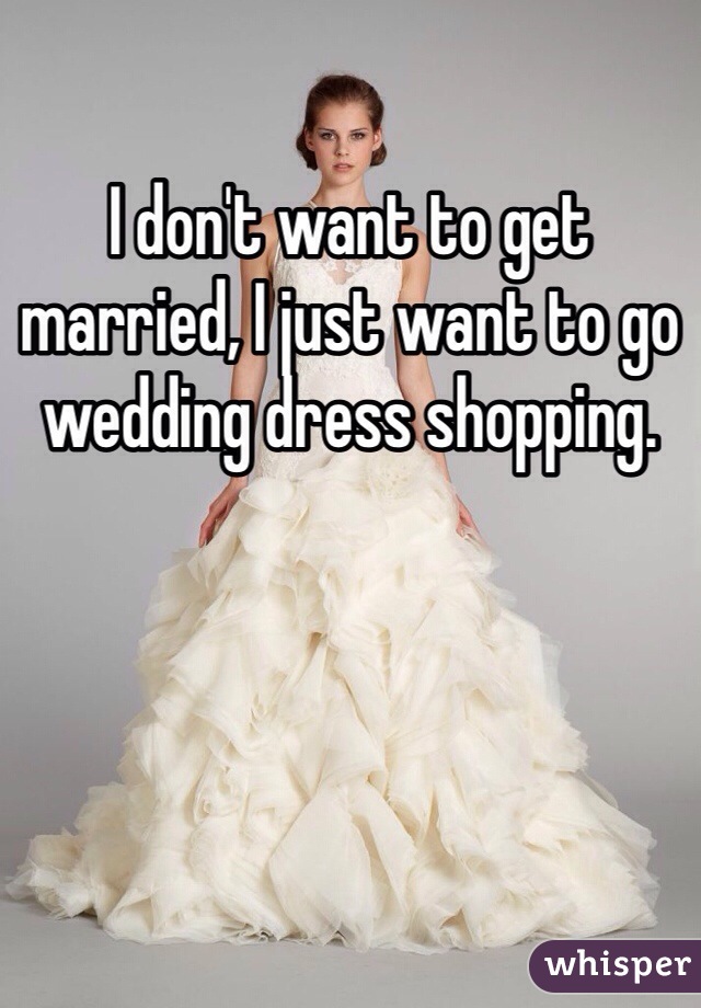 I don't want to get married, I just want to go wedding dress shopping. 