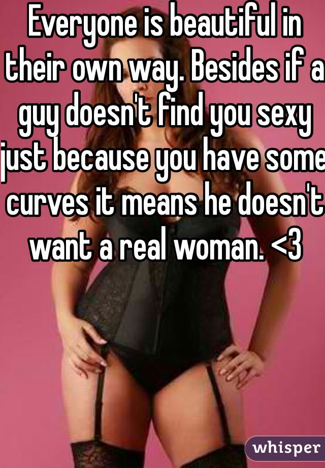 Everyone is beautiful in their own way. Besides if a guy doesn't find you sexy just because you have some curves it means he doesn't want a real woman. <3