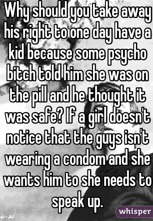 Why should you take away his right to one day have a kid because some psycho bitch told him she was on the pill and he thought it was safe? If a girl doesn't notice that the guys isn't wearing a condom and she wants him to she needs to speak up. 
