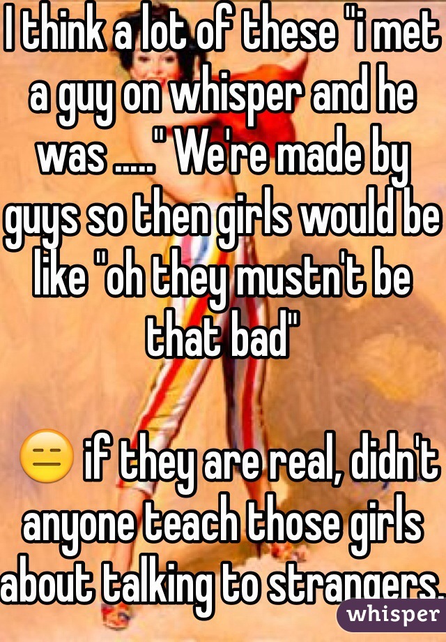 I think a lot of these "i met a guy on whisper and he was ....." We're made by guys so then girls would be like "oh they mustn't be that bad"

 😑 if they are real, didn't anyone teach those girls about talking to strangers.