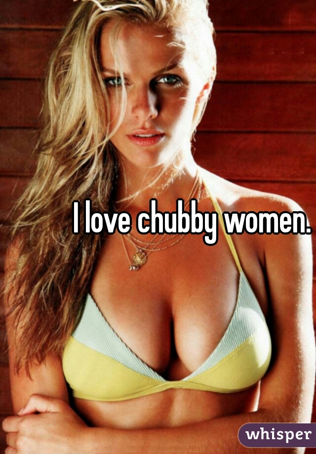 I love chubby women.