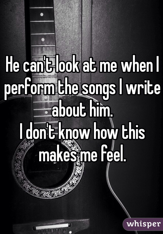 He can't look at me when I perform the songs I write about him. 
I don't know how this makes me feel. 