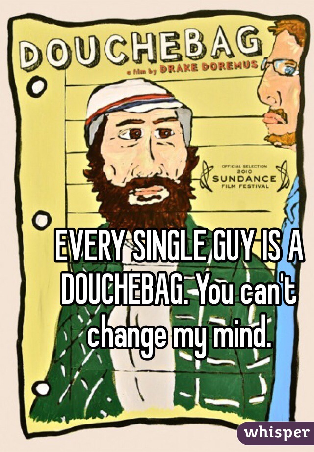 EVERY SINGLE GUY IS A DOUCHEBAG. You can't change my mind. 