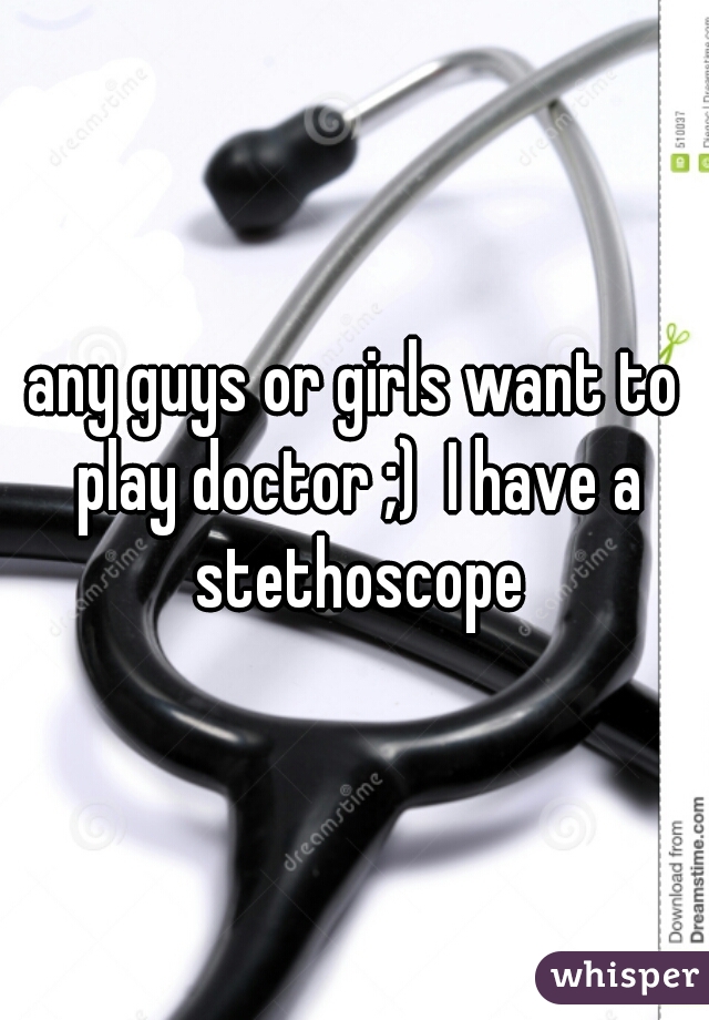 any guys or girls want to play doctor ;)  I have a stethoscope