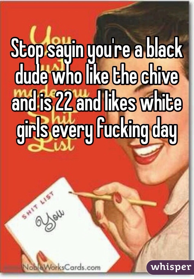 Stop sayin you're a black dude who like the chive and is 22 and likes white girls every fucking day 