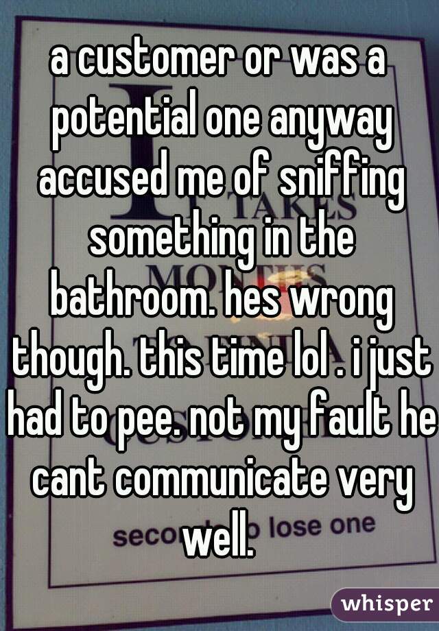 a customer or was a potential one anyway accused me of sniffing something in the bathroom. hes wrong though. this time lol . i just had to pee. not my fault he cant communicate very well. 