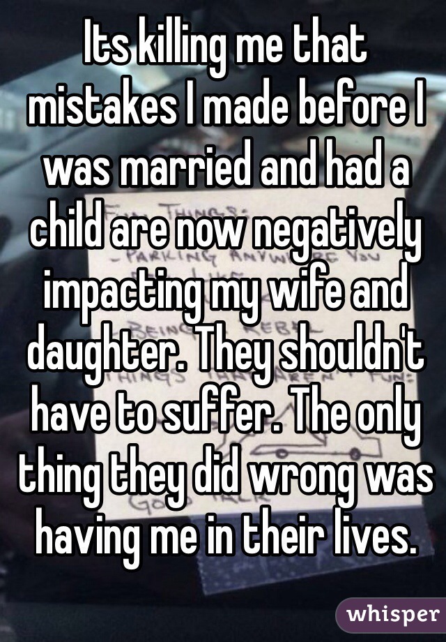 Its killing me that mistakes I made before I was married and had a child are now negatively impacting my wife and daughter. They shouldn't have to suffer. The only thing they did wrong was having me in their lives.