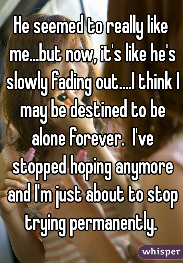 He seemed to really like me...but now, it's like he's slowly fading out....I think I may be destined to be alone forever.  I've stopped hoping anymore and I'm just about to stop trying permanently. 