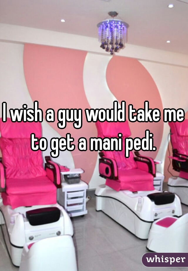 I wish a guy would take me to get a mani pedi. 