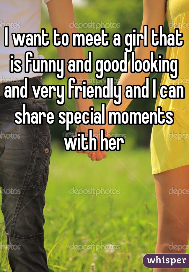 I want to meet a girl that is funny and good looking and very friendly and I can share special moments with her
