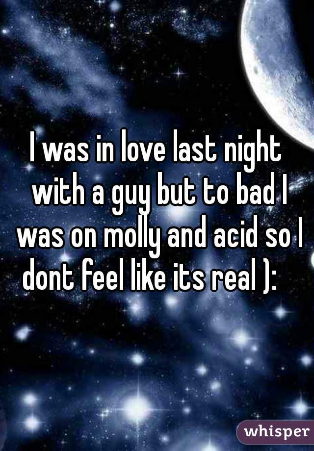I was in love last night with a guy but to bad I was on molly and acid so I dont feel like its real ):   