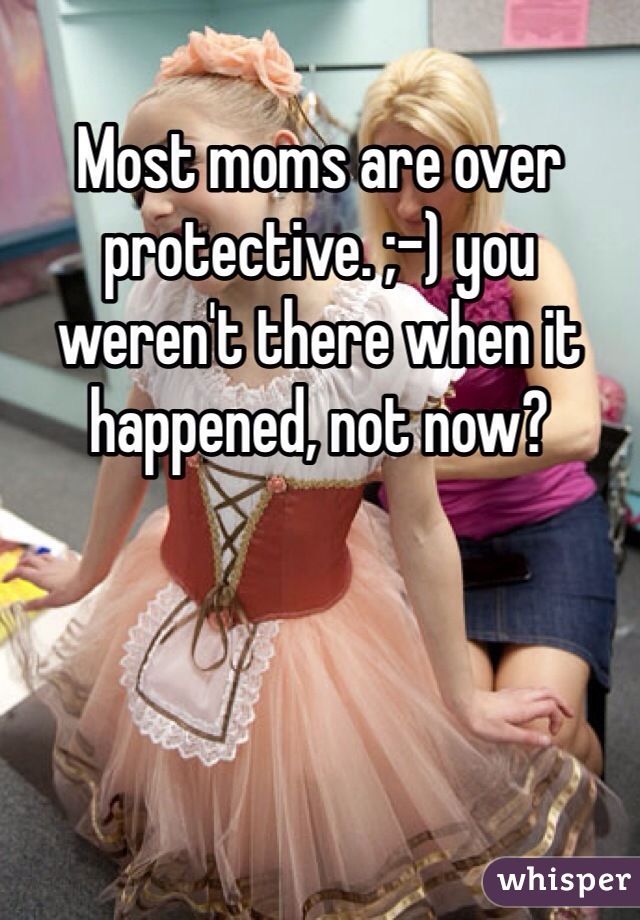 Most moms are over protective. ;-) you weren't there when it happened, not now?
