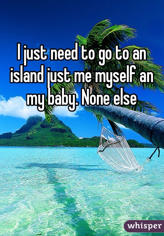 I just need to go to an island just me myself an my baby. None else