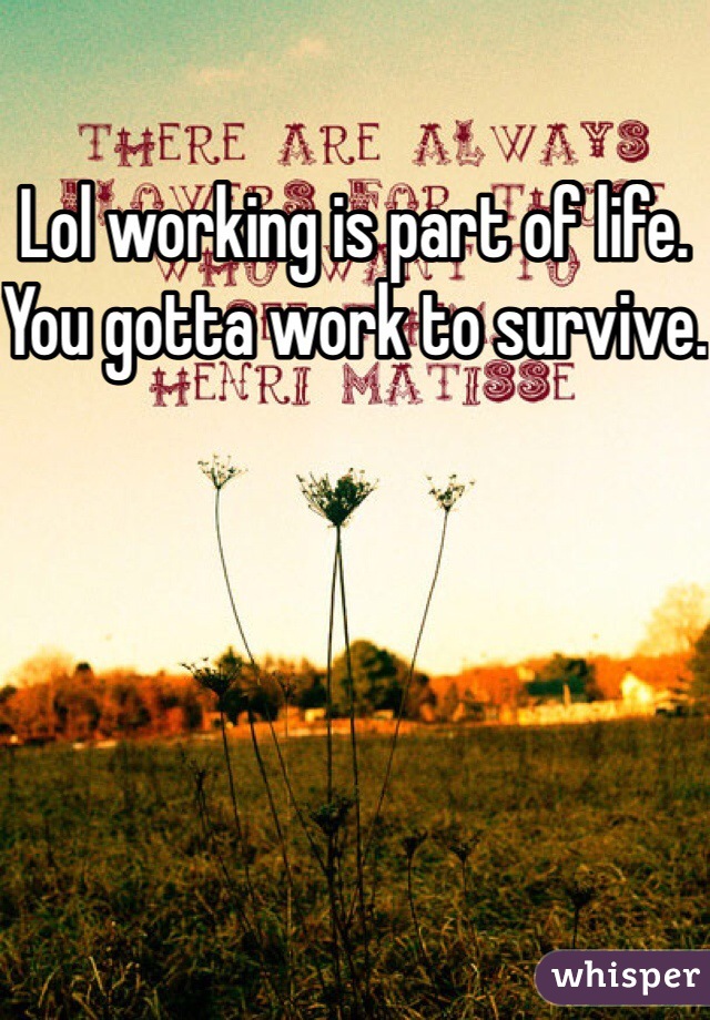 Lol working is part of life. You gotta work to survive.
