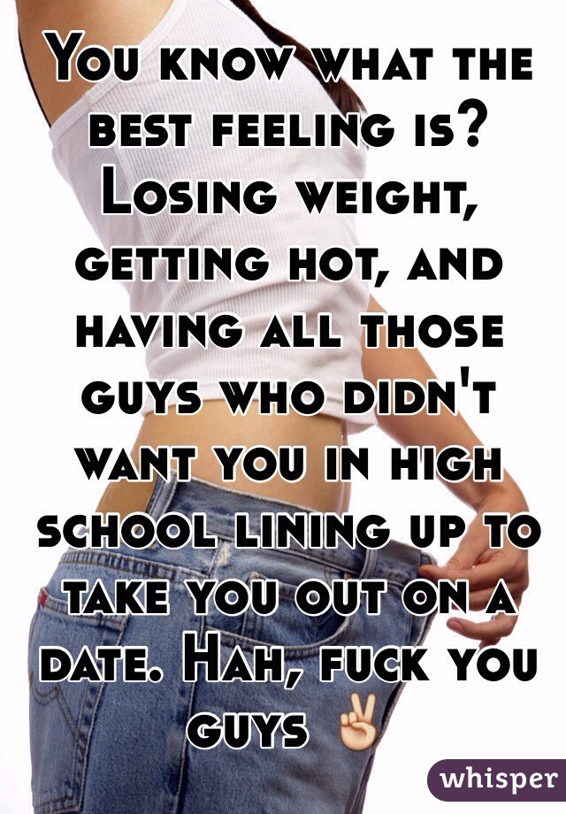 You know what the best feeling is? Losing weight, getting hot, and having all those guys who didn't want you in high school lining up to take you out on a date. Hah, fuck you guys ✌️