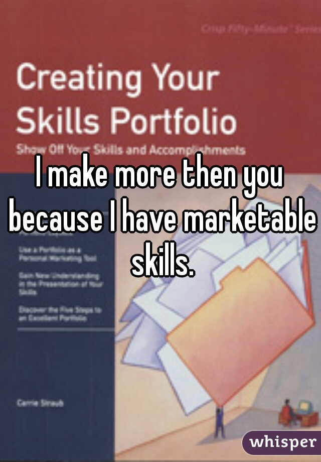 I make more then you because I have marketable skills.


