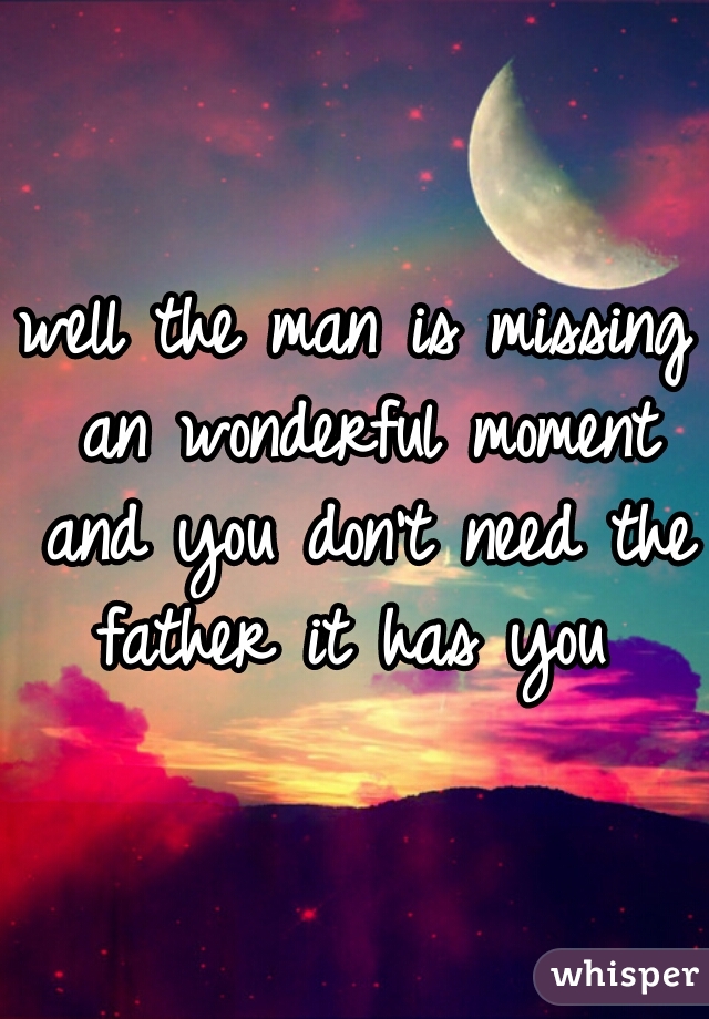 well the man is missing an wonderful moment and you don't need the father it has you 