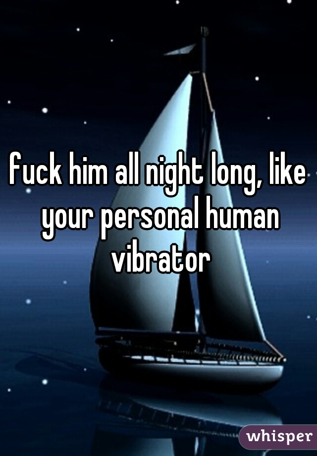 fuck him all night long, like your personal human vibrator