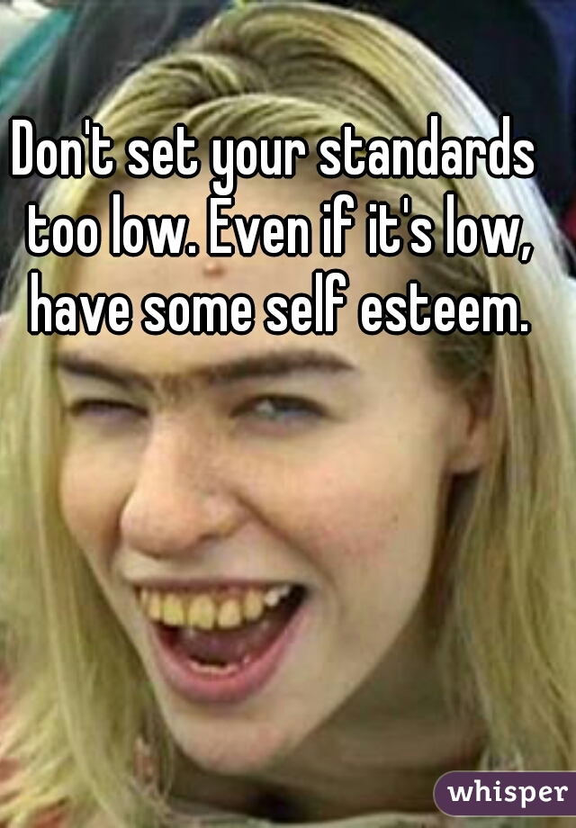 Don't set your standards too low. Even if it's low, have some self esteem.