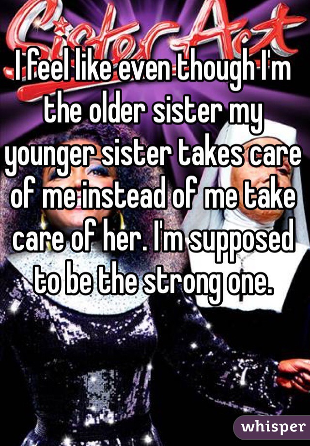 I feel like even though I'm the older sister my younger sister takes care of me instead of me take care of her. I'm supposed to be the strong one. 