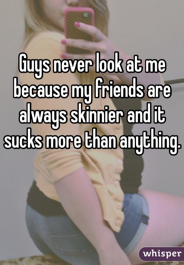 Guys never look at me because my friends are always skinnier and it sucks more than anything.