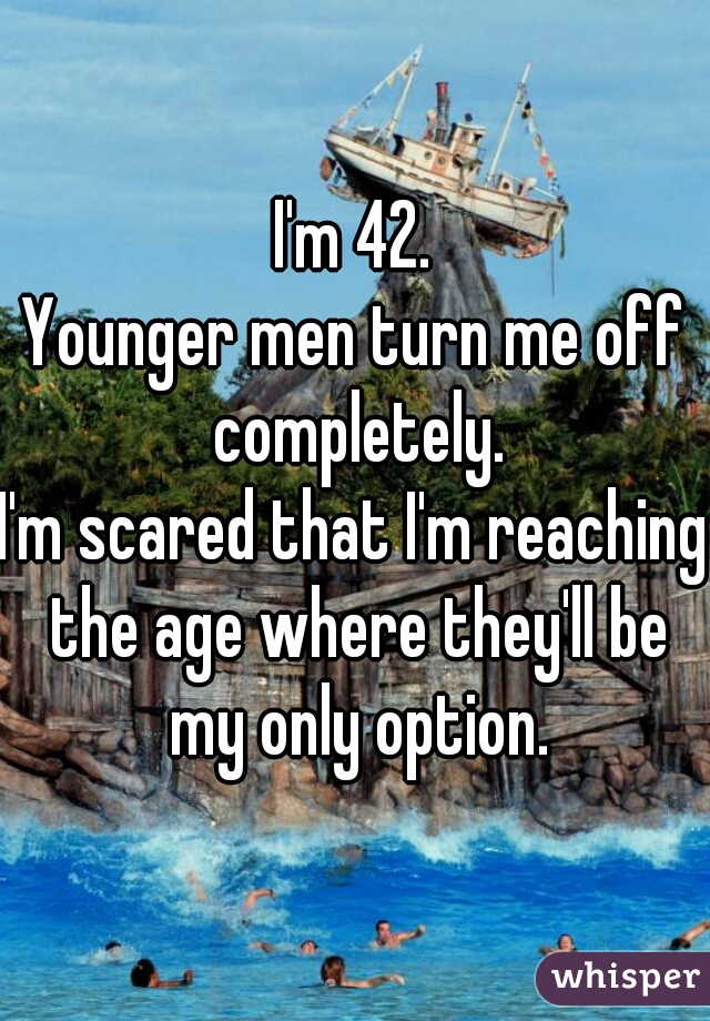 I'm 42.

Younger men turn me off completely.

I'm scared that I'm reaching the age where they'll be my only option.