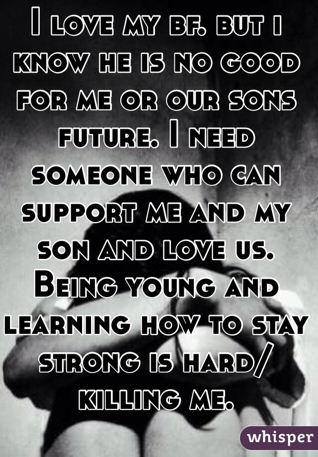 I love my bf. but i know he is no good for me or our sons future. I need someone who can support me and my son and love us. Being young and learning how to stay strong is hard/killing me.