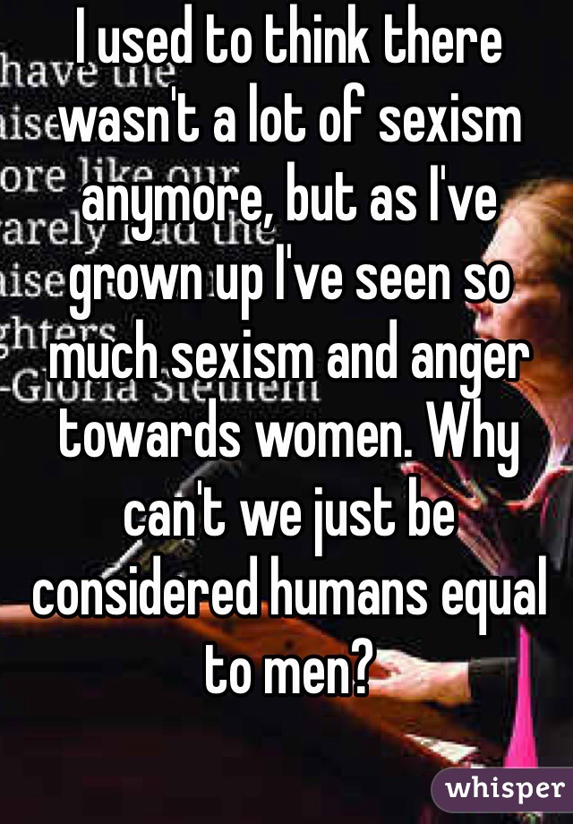 I used to think there wasn't a lot of sexism anymore, but as I've grown up I've seen so much sexism and anger towards women. Why can't we just be considered humans equal to men? 