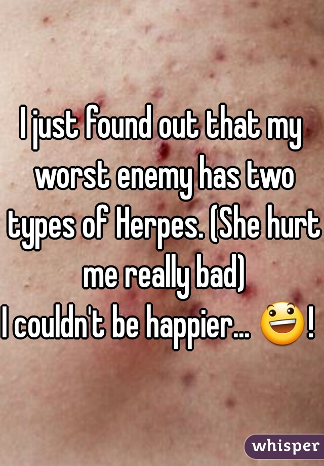 I just found out that my worst enemy has two types of Herpes. (She hurt me really bad)

I couldn't be happier... 😃!  