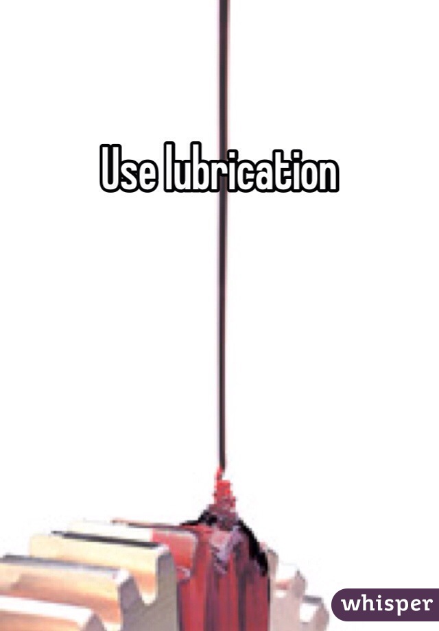 Use lubrication 


