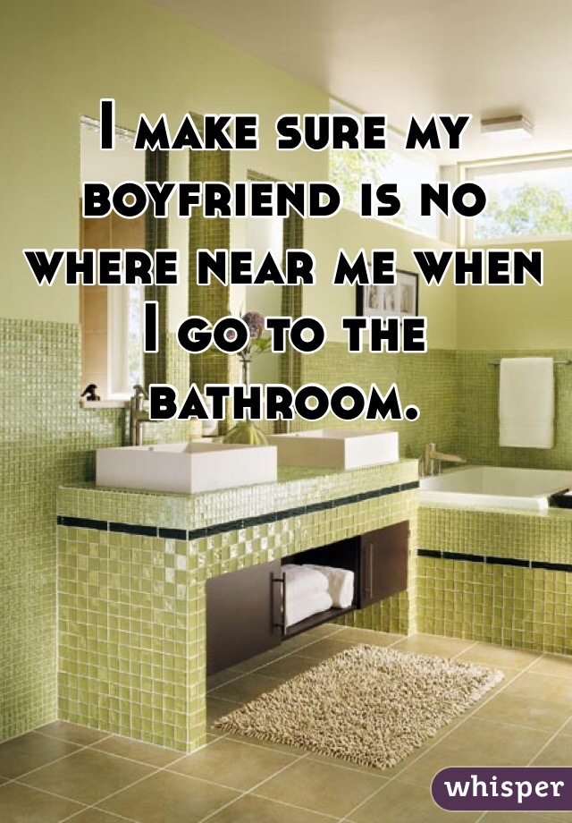 I make sure my boyfriend is no where near me when I go to the bathroom. 