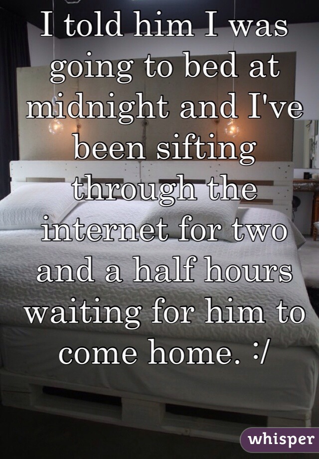 I told him I was going to bed at midnight and I've been sifting through the internet for two and a half hours waiting for him to come home. :/